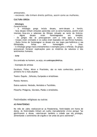 artesanato.
- escravos: não tinham direito político, assim como as mulheres.
CULTURA GREGA
- Mitologia
Características
- A mitologia grega incluía deuses, semi-deuses e heróis.
- Seus deuses tinham emoções parecidas com os seres-humanos, porém eram
imortais. Zeus era o soberano do Olimpo (situado ao norte da Grécia).
- Alguns deuses eram homenageados em templos.
- Os gregos não se preocupavam com a vida após a morte.
- Corpos eram cremados e os cultos eram baseados em sacrifícios humanos.
- Outra forma de homenagear os deuses era nos jogos pan-helênicos e nas
Olimpíadas, feitas em homenagem a Zeus.
- A mitologia grega trazia ensinamentos e exemplos para a reflexão. Os gregos
procuravam fornecer explicações para os mistérios da natureza e dos
sentimentos humanos.
- Arte
Era centrada no homem, ou seja, era antropocêntrica.
- Exemplos de artistas
Escultura: Fídias, Míron e Praxíteles, são os mais conhecidos, porém o
primeiro foi o mais atuante.
Teatro: Ésquilo , Sófocles, Eurípedes e Aristófanes
Poesia: Homero.
Outros autores: Hesíodo, Heródoto e Tucídides.
Filosofia: Pitágoras, Sócrates, Platão e Aristóteles.
Festividades religiosas ou outras
AS PANATENEIAS
No mês de Julho realizavam-se as Panateneias, festividades em honra de
Atena. As festividades tinham um cunho marcadamente cívico porque “ao
glorificarem a deusa, valorizavam também a cidade que ela protegia,
alimentando o sentimento de orgulho e de união do povo ateniense”.
 