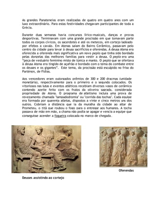 As grandes Panateneias eram realizadas de quatro em quatro anos com um
luxo extraordinário. Para estas festividades chegavam participantes de toda a
Grécia.
Durante duas semanas havia concursos lírico-musicais, danças e provas
desportivas. Terminavam com uma grande procissão em que tomavam parte
todos os corpos cívicos, os sacerdotes e até os metecos, em cortejo ladeado
por efebos a cavalo. Em Atenas saiam do Bairro Cerâmico, passavam pelo
centro da cidade para levar à deusa sacrifícios e oferendas. À deusa Atena era
oferecida a oferenda mais significativa um novo peplo que tinha sido bordado
pelas donzelas das melhores famílias para vestir a deusa. O peplo era uma
“peça de vestuário feminino misto de túnica e manto. O peplo que se ofertava
à deusa Atena era tingido de açafrão e bordado com o tema do combate entre
os deuses e os gigantes”. Este tema, da procissão está esculpido no friso do
Parténon, de Fídias.
Aos vencedores eram outorgados prêmios de 300 e 200 dracmas (unidade
monetária), respectivamente para o primeiro e o segundo colocados. Os
vitoriosos nas lutas e eventos atléticos recebiam diversos vasos de cerâmica
contendo azeite feito com os frutos da oliveira sagrada, considerada
propriedade de Atena. O programa de atletismo incluía uma prova de
revezamento chamada "lampadodromia" ou "corrida das tochas". Cada equipe
era formada por quarenta atletas, dispostos a vinte e cinco metros uns dos
outros. Cobriam a distância que ia da muralha da cidade ao altar de
Prometeu, o titã que roubou o fogo para o entregar aos humanos. A tocha
passava de mão em mão, a chama não podia se apagar e vencia a equipe que
conseguisse acender a fogueira colocada no marco de chegada..
Oferendas
Deuses assistindo ao cortejo
 