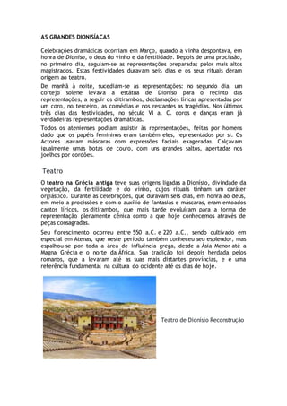 AS GRANDES DIONISÍACAS
Celebrações dramáticas ocorriam em Março, quando a vinha despontava, em
honra de Dioniso, o deus do vinho e da fertilidade. Depois de uma procissão,
no primeiro dia, seguiam-se as representações preparadas pelos mais altos
magistrados. Estas festividades duravam seis dias e os seus rituais deram
origem ao teatro.
De manhã à noite, sucediam-se as representações: no segundo dia, um
cortejo solene levava a estátua de Dioniso para o recinto das
representações, a seguir os ditirambos, declamações líricas apresentadas por
um coro, no terceiro, as comédias e nos restantes as tragédias. Nos últimos
três dias das festividades, no século VI a. C. coros e danças eram já
verdadeiras representações dramáticas.
Todos os atenienses podiam assistir às representações, feitas por homens
dado que os papéis femininos eram também eles, representados por si. Os
Actores usavam máscaras com expressões faciais exageradas. Calçavam
igualmente umas botas de couro, com uns grandes saltos, apertadas nos
joelhos por cordões.
Teatro
O teatro na Grécia antiga teve suas origens ligadas a Dionísio, divindade da
vegetação, da fertilidade e do vinho, cujos rituais tinham um caráter
orgiástico. Durante as celebrações, que duravam seis dias, em honra ao deus,
em meio a procissões e com o auxílio de fantasias e máscaras, eram entoados
cantos líricos, os ditirambos, que mais tarde evoluíram para a forma de
representação plenamente cênica como a que hoje conhecemos através de
peças consagradas.
Seu florescimento ocorreu entre 550 a.C. e 220 a.C., sendo cultivado em
especial em Atenas, que neste período também conheceu seu esplendor, mas
espalhou-se por toda a área de influência grega, desde a Ásia Menor até a
Magna Grécia e o norte da África. Sua tradição foi depois herdada pelos
romanos, que a levaram até as suas mais distantes províncias, e é uma
referência fundamental na cultura do ocidente até os dias de hoje.
Teatro de Dionísio Reconstrução
 