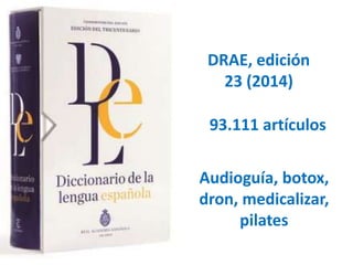 DRAE, edición 
23 (2014) 
93.111 artículos 
Audioguía, botox, 
dron, medicalizar, 
pilates 
 
