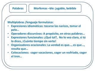 Palabras Morfemas –ble: jugable, bebible 
Multiplabras /lenguaje formulaico: 
• Expresiones idiomáticas: tocarse las narices, tomar el 
pelo… 
• Operadores discursivos: A propósito, en otras palabras… 
• Expresiones funcionales: ¿Qué tal?, No lo veo claro, si tú 
lo dices, ¡Cuánto tiempo sin verte! 
• Organizadores oracionales: La verdad es que…, es que…, 
resulta que… 
• Colocaciones: coger vacaciones, coger un resfriado, coger 
el tren… 
 