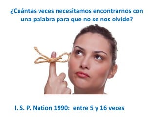 ¿Cuántas veces necesitamos encontrarnos con 
una palabra para que no se nos olvide? 
I. S. P. Nation 1990: entre 5 y 16 veces 
 
