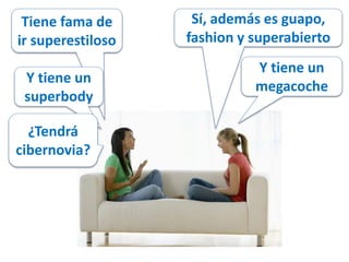 Tiene fama de 
ir superestiloso 
Sí, además es guapo, 
fashion y superabierto 
Y tiene un 
superbody 
Y tiene un 
megacoche 
¿Tendrá 
cibernovia? 
 
