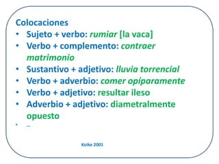 Colocaciones 
• Sujeto + verbo: rumiar [la vaca] 
• Verbo + complemento: contraer 
matrimonio 
• Sustantivo + adjetivo: lluvia torrencial 
• Verbo + adverbio: comer opíparamente 
• Verbo + adjetivo: resultar ileso 
• Adverbio + adjetivo: diametralmente 
opuesto 
• … 
Koike 2001 
 