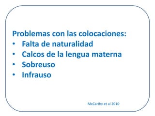 Problemas con las colocaciones: 
• Falta de naturalidad 
• Calcos de la lengua materna 
• Sobreuso 
• Infrauso 
McCarthy et al 2010 
 
