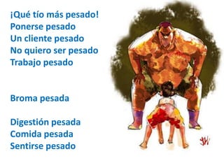 ¡Qué tío más pesado! 
Ponerse pesado 
Un cliente pesado 
No quiero ser pesado 
Trabajo pesado 
Broma pesada 
Digestión pesada 
Comida pesada 
Sentirse pesado 
 