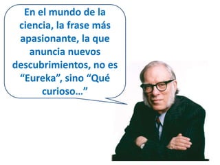 En el mundo de la 
ciencia, la frase más 
apasionante, la que 
anuncia nuevos 
descubrimientos, no es 
“Eureka”, sino “Qué 
curioso…” 
 