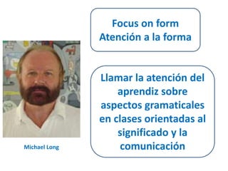 Michael Long 
Focus on form 
Atención a la forma 
Llamar la atención del 
aprendiz sobre 
aspectos gramaticales 
en clases orientadas al 
significado y la 
comunicación 
 