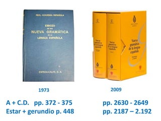 1973 2009 
A + C.D. pp. 372 - 375 pp. 2630 - 2649 
Estar + gerundio p. 448 pp. 2187 – 2.192 
 