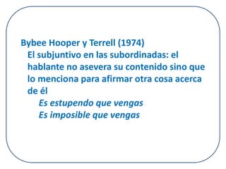 Bybee Hooper y Terrell (1974) 
El subjuntivo en las subordinadas: el 
hablante no asevera su contenido sino que 
lo menciona para afirmar otra cosa acerca 
de él 
Es estupendo que vengas 
Es imposible que vengas 
 