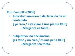 Ruiz Campillo (2006) 
• Indicativo aserción o declaración de un 
contenido 
[ yo creo / está claro / Ana piensa QUE] 
…Margarita es tonta… 
• Subjuntivo: no declaración 
[es falso / no creo / es una pena QUE] 
…Margarita sea tonta… 
 