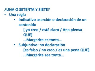 ¿UNA O SETENTA Y SIETE? 
• Una regla 
• Indicativo aserción o declaración de un 
contenido 
[ yo creo / está claro / Ana piensa 
QUE] 
…Margarita es tonta… 
• Subjuntivo: no declaración 
[es falso / no creo / es una pena QUE] 
…Margarita sea tonta… 
 
