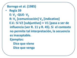Borrego et al. (1985) 
• Regla 39 
E: V1 -QUE- V2 
R: V1 [comunicación] V2 [indicativo] 
E.V.: Si V2 [subjuntivo] V1 [pasa a ser de 
influencia (ver R. 11 y R. 45). Si el contexto 
no permite tal interpretación, la secuencia 
es inaceptable. 
Ejemplos: 
Dice que viene 
Dice que venga 
 