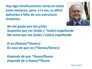 Hay algo intuitivamente cierto en todas 
estas nociones, pero, a la vez, es difícil 
aplicarlas a falta de una estructura 
sintáctica . 
No me gusta que me grites 
Sospecho que me {estás / *estés} engañando 
Me temo que me {estás / estés} engañando 
Si no {llamas/*llames} 
En caso de que no {*llamas/llames} 
Depende de que *llueve/llueva 
Depende de si llueve/*llueva 
Bosque 2012 
 