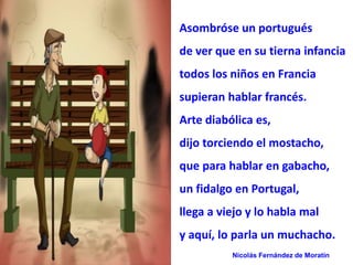 Asombróse un portugués 
de ver que en su tierna infancia 
todos los niños en Francia 
supieran hablar francés. 
Arte diabólica es, 
dijo torciendo el mostacho, 
que para hablar en gabacho, 
un fidalgo en Portugal, 
llega a viejo y lo habla mal 
y aquí, lo parla un muchacho. 
Nicolás Fernández de Moratín 
 