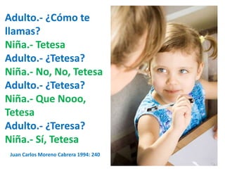 Adulto.- ¿Cómo te 
llamas? 
Niña.- Tetesa 
Adulto.- ¿Tetesa? 
Niña.- No, No, Tetesa 
Adulto.- ¿Tetesa? 
Niña.- Que Nooo, 
Tetesa 
Adulto.- ¿Teresa? 
Niña.- Sí, Tetesa 
Juan Carlos Moreno Cabrera 1994: 240 
 