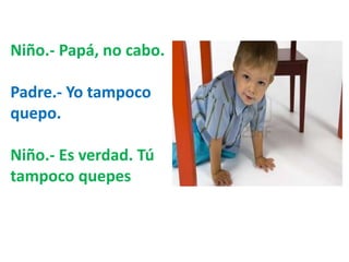 Niño.- Papá, no cabo. 
Padre.- Yo tampoco 
quepo. 
Niño.- Es verdad. Tú 
tampoco quepes 
 
