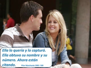 Ella lo quería y lo capturó. 
Ella obtuvo su nombre y su 
número. Ahora están 
citando. Pilar Marchante 2001: 500 
 
