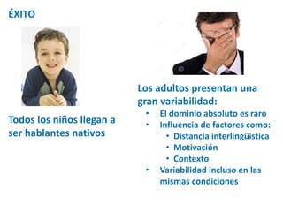 ÉXITO 
Todos los niños llegan a 
ser hablantes nativos 
Los adultos presentan una 
gran variabilidad: 
• El dominio absoluto es raro 
• Influencia de factores como: 
• Distancia interlingüística 
• Motivación 
• Contexto 
• Variabilidad incluso en las 
mismas condiciones 
 