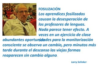 FOSILIZACIÓN 
Los aprendices fosilizados 
causan la desesperación de 
los profesores de lenguas. 
Nada parece tener efecto. A 
veces en un ejercicio de clase 
abundantes oportunciodnades para la monitorización 
consciente se observa un cambio, pero minutos más 
tarde durante el descanso las viejas formas 
reaparecen sin cambio alguno. 
Larry Selinker 
 