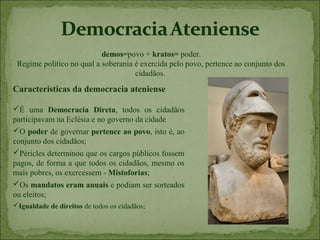 demos=povo + kratos= poder.
 Regime político no qual a soberania é exercida pelo povo, pertence ao conjunto dos
                                     cidadãos.
Características da democracia ateniense

É uma Democracia Direta, todos os cidadãos
participavam na Eclésia e no governo da cidade
O poder de governar pertence ao povo, isto é, ao
conjunto dos cidadãos;
Péricles determinou que os cargos públicos fossem
pagos, de forma a que todos os cidadãos, mesmo os
mais pobres, os exercessem - Mistoforias;
Os mandatos eram anuais e podiam ser sorteados
ou eleitos;
Igualdade de direitos de todos os cidadãos;
 