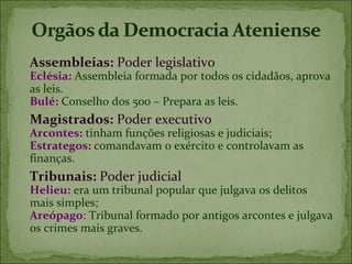 Assembleias: Poder legislativo
Eclésia: Assembleia formada por todos os cidadãos, aprova
as leis.
Bulé: Conselho dos 500 – Prepara as leis.
Magistrados: Poder executivo
Arcontes: tinham funções religiosas e judiciais;
Estrategos: comandavam o exército e controlavam as
finanças.
Tribunais: Poder judicial
Helieu: era um tribunal popular que julgava os delitos
mais simples;
Areópago: Tribunal formado por antigos arcontes e julgava
os crimes mais graves.
 