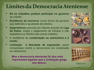  Só os cidadãos podiam participar no governo
  da cidade;
 Existência de escravos numa forma de governo
  que defendia a igualdade de direitos;
 Imperialismo exercido por Atenas através da Liga
  de Delos; exigia o pagamento de tributos e não
  respeitava os direitos das outras cidades;
 A existência da condenação ao ostracismo e à
  morte;
 Limitação à liberdade de expressão; quem
  conspirasse contra a democracia era condenado
  ao ostracismo.

    Mas a democracia ateniense foi dos mais
    importantes legados que a civilização grega
                   nos deixou.                       Ostracon
 