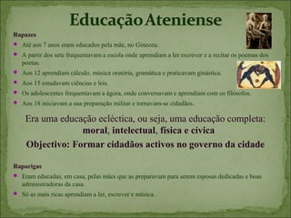 Rapazes
 Até aos 7 anos eram educados pela mãe, no Gineceu.
 A partir dos sete frequentavam a escola onde aprendiam a ler escrever e a recitar os poemas dos
   poetas.
 Aos 12 aprendiam cálculo, música oratória, gramática e praticavam ginástica.
 Aos 15 estudavam ciências e leis.
 Os adolescentes frequentavam a ágora, onde conversavam e aprendiam com os filósofos.
 Aos 18 iniciavam a sua preparação militar e tornavam-se cidadãos.


    Era uma educação ecléctica, ou seja, uma educação completa:
                 moral, intelectual, física e cívica
    Objectivo: Formar cidadãos activos no governo da cidade

Raparigas
 Eram educadas, em casa, pelas mães que as preparavam para serem esposas dedicadas e boas
   administradoras da casa.
 Só as mais ricas aprendiam a ler, escrever e música.
 