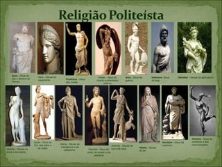 Zeus - Deus do
                         Hera - Deusa do                                   Hades - Deus do         Ares - Deus da       Hefestos- Deus       Deméter - Deusa da agricultura;
    céu e Senhor do                             Posêidon - Deus
                         casamento                                        mundo subterrâneo        guerra;              do fogo
    Olimpo                                      dos mares                     (inferno




                                                                                                                                                        Hermes - Deus do
                      Apolo - Deus do                                                                                           Asclépio - Deus da      comércio e das
                      Sol, das artes e     Atena - Deusa da                                                                     medicina.               comunicações.
                                                                                        Artémis,- Deusa da
                         da razão;         inteligência e da                                                  Héstia - Deusa
Afrodite - Deusa do                           sabedoria;           Dionísio - Deus do lua e da caça           do lar;
amor e da beleza                                                  vinho, do prazer e da
                                                                        aventura
 