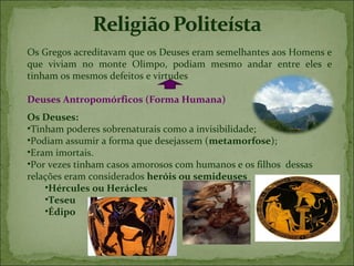 Os Gregos acreditavam que os Deuses eram semelhantes aos Homens e
que viviam no monte Olimpo, podiam mesmo andar entre eles e
tinham os mesmos defeitos e virtudes

Deuses Antropomórficos (Forma Humana)
Os Deuses:
•Tinham poderes sobrenaturais como a invisibilidade;
•Podiam assumir a forma que desejassem (metamorfose);
•Eram imortais.
•Por vezes tinham casos amorosos com humanos e os filhos dessas
relações eram considerados heróis ou semideuses
    •Hércules ou Herácles
    •Teseu
    •Édipo
 