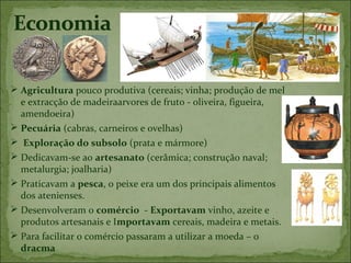  Agricultura pouco produtiva (cereais; vinha; produção de mel
  e extracção de madeiraarvores de fruto - oliveira, figueira,
  amendoeira)
 Pecuária (cabras, carneiros e ovelhas)
 Exploração do subsolo (prata e mármore)
 Dedicavam-se ao artesanato (cerâmica; construção naval;
  metalurgia; joalharia)
 Praticavam a pesca, o peixe era um dos principais alimentos
  dos atenienses.
 Desenvolveram o comércio - Exportavam vinho, azeite e
  produtos artesanais e Importavam cereais, madeira e metais.
 Para facilitar o comércio passaram a utilizar a moeda – o
  dracma
 