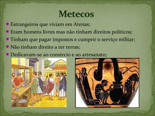  Estrangeiros que viviam em Atenas;
 Eram homens livres mas não tinham direitos políticos;
 Tinham que pagar impostos e cumprir o serviço militar;
 Não tinham direito a ter terras;
 Dedicavam-se ao comércio e ao artesanato;
 