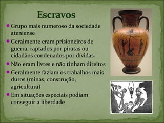 Grupo mais numeroso da sociedade
 ateniense
Geralmente eram prisioneiros de
 guerra, raptados por piratas ou
 cidadãos condenados por dívidas.
Não eram livres e não tinham direitos
Geralmente faziam os trabalhos mais
 duros (minas, construção,
 agricultura)
Em situações especiais podiam
 conseguir a liberdade
 
