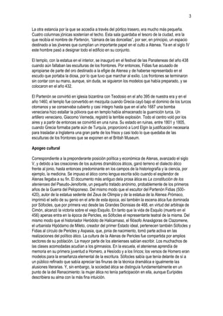 3
La otra estancia por la que se accedía a través del pórtico trasero, era mucho más pequeña.
Cuatro columnas jónicas sostenían el techo. Esta sala guardaba el tesoro de la ciudad, era la
que recibía el nombre de Partenón, “cámara de las doncellas”, por ser, en principio, un espacio
destinado a las jóvenes que cumplían un importante papel en el culto a Atenea. Ya en el siglo IV
este hombre pasó a designar todo el edificio en su conjunto.
El templo, con la estatua en el interior, se inauguró en el festival de las Panateneas del año 438
cuando aún faltaban las esculturas de los frontones. Por entonces, Fidias fue acusado de
apropiarse de parte del oro destinado a la efigie de Atenea y de haberse representado en el
escudo que portaba la diosa, por lo que tuvo que marchar al exilio. Los frontones se terminaron
sin contar con su mano, aunque, sin duda, se siguieron los modelos que había preparado, y se
colocaron en el año 432.
El Partenón se convirtió en iglesia bizantina con Teodosio en el año 395 de nuestra era y en el
año 1460, el templo fue convertido en mezquita cuando Grecia cayó bajo el dominio de los turcos
otomanos y se conservaba cubierto y casi íntegro hasta que en el año 1687 una bomba
veneciana hizo estallar la pólvora que en templo había almacenado la guarnición turca. Un
artillero veneciano, Giacomo Verneda, registró la terrible explosión. Todo el centro voló por los
aires y a partir de entonces se convirtió en una ruina. Su estado en ruinas, entre 1801 y 1805,
cuando Grecia formaba parte aún de Turquía, proporcionó a Lord Elgin la justificación necesaria
para trasladar a Inglaterra una gran parte de los frisos y casi todo lo que quedaba de las
esculturas de los frontones que se exponen en el British Museum.
Apogeo cultural
Correspondiente a la preponderante posición política y económica de Atenas, avanzado el siglo
V, y debido a las creaciones de los autores dramáticos áticos, ganó terreno el dialecto ático
frente al jonio, hasta entonces predominante en los campos de la historiografía y la ciencia, por
ejemplo, la medicina. Se impuso el ático como lengua escrita sólo cuando el esplendor de
Atenas llegaba a su fin. El documento más antiguo dela prosa ática es La constitución de los
atenienses del Pseudo-Jenofonte, un pequeño tratado anónimo, probablemente de los primeros
años de la Guerra del Peloponeso. Del mismo modo que el escultor del Partenón Fidias (500420), autor de la estatua sedente del Zeus de Olimpia y de la estatua de la Atenea Prómaco,
imprimió el sello de su genio en el arte de esta época, así también la escena ática fue dominada
por Sófocles, que por primera vez desde las Grandes Dionisias de 468, en virtud del arbitraje de
Cimón, alcanzó la victoria sobre el viejo Esquilo. En tanto que la vida de Esquilo (muerto en el
456) apenas entra en la época de Pericles, es Sófocles el representante teatral de la misma. Del
mismo modo que el historiador Heródoto de Halicarnaso, el filósofo Anaxágoras de Clazomene,
el urbanista Hipódamo de Mileto, creador del primer Estado ideal, pertenecen también Sófocles y
Fidias al círculo de Pericles y Aspasia, que, jonia de nacimiento, tomó parte activa en las
realizaciones del político ático. La cultura de la Atenas de Pericles fue compartida por amplios
sectores de su población. La mayor parte de los atenienses sabían escribir. Los muchachos de
las clases acomodadas acudían a los gimnasios. En la escuela, el ateniense aprendía de
memoria en su primera juventud a Homero, a Hesíodo y a los líricos; los versos de Homero eran
modelos para la enseñanza elemental de la escritura. Sófocles sabía que tenía delante de sí a
un público refinado que sabía apreciar las finuras de la técnica dramática e igualmente las
alusiones literarias. Y, sin embargo, la sociedad ática se distinguía fundamentalmente en un
punto de la del Renacimiento: la mujer ática no tenía participación en ella, aunque Eurípides
describiera su alma con la más fina intuición.

 