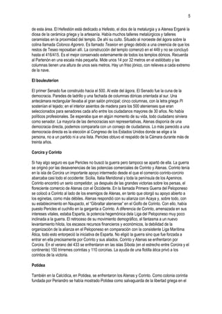 5
de esta área. El Hefestión está dedicado a Hefesto, el dios de la metalurgia y a Atenea Ergané la
diosa de la cerámica griega y la artesanía. Había muchos talleres metalúrgicos y talleres
ceramistas en la proximidad del templo. De ahí su culto. Situado al noroeste del ágora sobre la
colina llamada Colonos Agorero. Es llamado Teseion en griego debido a una creencia de que los
restos de Teseo reposaban allí. La construcción del templo comenzó en el 449 y no se concluyó
hasta el 416/415. Es el mejor conservado externamente de todos los templos dóricos. Recuerda
al Partenón en una escala más pequeña. Mide unos 14 por 32 metros en el estilóbato y las
columnas tienen una altura de unos seis metros. Hay un friso jónico, con relieves a cada extremo
de la nave.
El bouleuterion
El primer Senado fue construido hacia el 500. Al este del ágora. El Senado fue la cuna de la
democracia. Paredes de ladrillo y una fachada de columnas dóricas orientada al sur. Una
antecámara rectangular llevaba al gran salón principal; cinco columnas, con la letra griega Pi
sostenían el tejado; en el interior asientos de madera para los 500 atenienses que eran
seleccionados para senadores cada año entre los ciudadanos mayores de 30 años. No había
políticos profesionales. Se esperaba que en algún momento de su vida, todo ciudadano sirviera
como senador. La mayoría de las democracias son representativas, Atenas disponía de una
democracia directa, podemos compararla con un consejo de ciudadanos. Lo más parecido a una
democracia directa es la elección al Congreso de los Estados Unidos donde se elige a la
persona, no a un partido ni a una lista. Pericles obtuvo el respaldo de la Cámara durante más de
treinta años.
Corcira y Corinto
Si hay algo seguro es que Pericles no buscó la guerra pero tampoco se apartó de ella. La guerra
se originó por las desavenencias de las potencias comerciales de Corinto y Atenas. Corinto tenía
en la isla de Corcira un importante apoyo intermedio desde el que el comercio corinto-corcirio
abarcaba casi todo el occidente: Sicilia, Italia Meridional y toda la península de los Apeninos.
Corinto encontró un serio competidor, ya después de las grandes victorias sobre los persas, el
floreciente comercio de Atenas con el Occidente. En la llamada Primera Guerra del Peloponeso
se colocó a Corinto al lado de los enemigos de Atenas, en tanto que otorgó su apoyo abierto a
los eginetas, como más débiles. Atenas respondió con su alianza con Acaya y, sobre todo, con
su establecimiento en Naupacto, el “Gibraltar ateniense” en el Golfo de Corinto. Con ello, había
puesto Pericles el cuchillo en la garganta a Corinto. A diferencia de Corinto, amenazada en sus
intereses vitales, estaba Esparta, la potencia hegemónica dela Liga del Peloponeso muy poco
inclinada a la guerra. El retroceso de su movimiento demográfico, el fantasma a un nuevo
levantamiento hilota, los escasos recursos financieros y económicos, la debilidad de la
organización de la alianza en el Peloponeso en comparación con la consistente Liga Marítima
Ática, todo esto entorpeció la iniciativa de Esparta. No eligió la guerra sino que fue forzada a
entrar en ella precisamente por Corinto y sus aliados. Corinto y Atenas se enfrentaron por
Corcira. En el verano del 433 se enfrentaron en las islas Síbota (en el estrecho entre Corcira y el
continente) 150 trirremes corintias y 110 corcirias. La ayuda de una flotilla ática privó a los
corintios de la victoria.
Potidea
También en la Calcídica, en Potidea, se enfrentaron los Atenas y Corinto. Como colonia corintia
fundada por Periandro se había mostrado Potidea como salvaguarda de la libertad griega en el

 