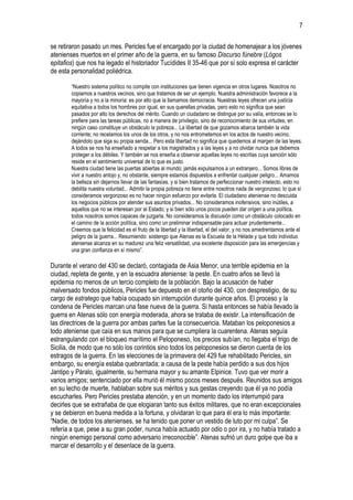 7
se retiraron pasado un mes. Pericles fue el encargado por la ciudad de homenajear a los jóvenes
atenienses muertos en el primer año de la guerra, en su famoso Discurso fúnebre (Lógos
epitafios) que nos ha legado el historiador Tucídides II 35-46 que por sí solo expresa el carácter
de esta personalidad poliédrica.
“Nuestro sistema político no compite con instituciones que tienen vigencia en otros lugares. Nosotros no
copiamos a nuestros vecinos, sino que tratamos de ser un ejemplo. Nuestra administración favorece a la
mayoría y no a la minoría: es por ello que la llamamos democracia. Nuestras leyes ofrecen una justicia
equitativa a todos los hombres por igual, en sus querellas privadas, pero esto no significa que sean
pasados por alto los derechos del mérito. Cuando un ciudadano se distingue por su valía, entonces se lo
prefiere para las tareas públicas, no a manera de privilegio, sino de reconocimiento de sus virtudes, en
ningún caso constituye un obstáculo la pobreza... La libertad de que gozamos abarca también la vida
corriente; no recelamos los unos de los otros, y no nos entrometemos en los actos de nuestro vecino,
dejándolo que siga su propia senda... Pero esta libertad no significa que quedemos al margen de las leyes.
A todos se nos ha enseñado a respetar a los magistrados y a las leyes y a no olvidar nunca que debemos
proteger a los débiles. Y también se nos enseña a observar aquellas leyes no escritas cuya sanción sólo
reside en el sentimiento universal de lo que es justo.
Nuestra ciudad tiene las puertas abiertas al mundo; jamás expulsamos a un extranjero... Somos libres de
vivir a nuestro antojo y, no obstante, siempre estamos dispuestos a enfrentar cualquier peligro... Amamos
la belleza sin dejarnos llevar de las fantasías, y si bien tratamos de perfeccionar nuestro intelecto, esto no
debilita nuestra voluntad... Admitir la propia pobreza no tiene entre nosotros nada de vergonzoso; lo que sí
consideramos vergonzoso es no hacer ningún esfuerzo por evitarla. El ciudadano ateniense no descuida
los negocios públicos por atender sus asuntos privados... No consideramos inofensivos, sino inútiles, a
aquellos que no se interesan por el Estado; y si bien sólo unos pocos pueden dar origen a una política,
todos nosotros somos capaces de juzgarla. No consideramos la discusión como un obstáculo colocado en
el camino de la acción política, sino como un preliminar indispensable para actuar prudentemente...
Creemos que la felicidad es el fruto de la libertad y la libertad, el del valor, y no nos amedrentamos ante el
peligro de la guerra... Resumiendo: sostengo que Atenas es la Escuela de la Hélade y que todo individuo
ateniense alcanza en su madurez una feliz versatilidad, una excelente disposición para las emergencias y
una gran confianza en sí mismo”.

Durante el verano del 430 se declaró, contagiada de Asia Menor, una terrible epidemia en la
ciudad, repleta de gente, y en la escuadra ateniense: la peste. En cuatro años se llevó la
epidemia no menos de un tercio completo de la población. Bajo la acusación de haber
malversado fondos públicos, Pericles fue depuesto en el otoño del 430, con desprestigio, de su
cargo de estratego que había ocupado sin interrupción durante quince años. El proceso y la
condena de Pericles marcan una fase nueva de la guerra. Si hasta entonces se había llevado la
guerra en Atenas sólo con energía moderada, ahora se trataba de existir. La intensificación de
las directrices de la guerra por ambas partes fue la consecuencia. Mataban los peloponesios a
todo ateniense que caía en sus manos para que se cumpliera la cuarentena. Atenas seguía
estrangulando con el bloqueo marítimo el Peloponeso, los precios subían, no llegaba el trigo de
Sicilia, de modo que no sólo los corintios sino todos los peloponesios se dieron cuenta de los
estragos de la guerra. En las elecciones de la primavera del 429 fue rehabilitado Pericles, sin
embargo, su energía estaba quebrantada; a causa de la peste había perdido a sus dos hijos
Jantipo y Páralo, igualmente, su hermana mayor y su amante Elpinice. Tuvo que ver morir a
varios amigos; sentenciado por ella murió él mismo pocos meses después. Reunidos sus amigos
en su lecho de muerte, hablaban sobre sus méritos y sus gestas creyendo que él ya no podía
escucharles. Pero Pericles prestaba atención, y en un momento dado los interrumpió para
decirles que se extrañaba de que elogiaran tanto sus éxitos militares, que no eran excepcionales
y se debieron en buena medida a la fortuna, y olvidaran lo que para él era lo más importante:
“Nadie, de todos los atenienses, se ha tenido que poner un vestido de luto por mi culpa”. Se
refería a que, pese a su gran poder, nunca había actuado por odio o por ira, y no había tratado a
ningún enemigo personal como adversario irreconocible”. Atenas sufrió un duro golpe que iba a
marcar el desarrollo y el desenlace de la guerra.

 
