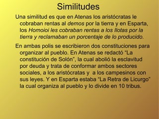 Similitudes
Una similitud es que en Atenas los aristócratas le
cobraban rentas al demos por la tierra y en Esparta,
los Homoioi les cobraban rentas a los Ilotas por la
tierra y reclamaban un porcentaje de lo producido.
En ambas polis se escribieron dos constituciones para
organizar al pueblo. En Atenas se redactó “La
constitución de Solón”, la cual abolió la esclavitud
por deuda y trata de conformar ambos sectores
sociales, a los aristócratas y a los campesinos con
sus leyes. Y en Esparta estaba “La Retra de Licurgo”
la cual organiza al pueblo y lo divide en 10 tribus.

 