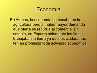 Economía
En Atenas, la economía se basaba en la
agricultura pero al haber mayor demanda
que oferta se recurría al comercio. En
cambio, en Esparta solamente los Ilotas
trabajaban la tierra ya que los ciudadanos
tenían prohibida toda actividad económica.

 