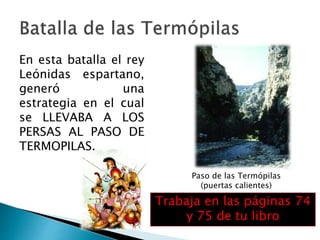 En esta batalla el rey
Leónidas espartano,
generó una
estrategia en el cual
se LLEVABA A LOS
PERSAS AL PASO DE
TERMOPILAS.
Paso de las Termópilas
(puertas calientes)
Trabaja en las páginas 74
y 75 de tu libro
 