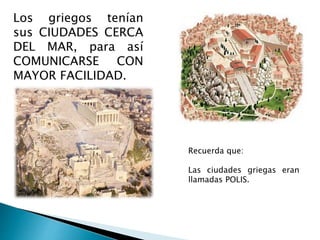 Los griegos tenían
sus CIUDADES CERCA
DEL MAR, para así
COMUNICARSE CON
MAYOR FACILIDAD.
Recuerda que:
Las ciudades griegas eran
llamadas POLIS.
 