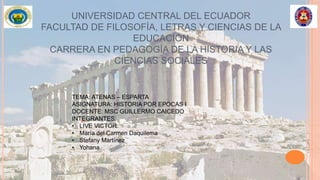 UNIVERSIDAD CENTRAL DEL ECUADOR
FACULTAD DE FILOSOFÍA, LETRAS Y CIENCIAS DE LA
EDUCACIÓN
CARRERA EN PEDAGOGÍA DE LA HISTORIA Y LAS
CIENCIAS SOCIALES
TEMA: ATENAS – ESPARTA
ASIGNATURA: HISTORIA POR EPOCAS I
DOCENTE: MSC GUILLERMO CAICEDO
INTEGRANTES:
• LIVE VICTOR
• María del Carmen Daquilema
• Stefany Martínez
• Yohana
 
