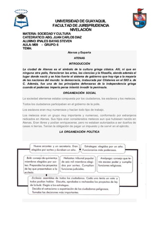 UNIVERSIDAD DE GUAYAQUIL
FACULTAD DE JURISPRUDENCIA
NIVELACIÓN
MATERIA: SOCIEDAD YCULTURA
CATEDRATICO:ABG. JUAN CARLOSDIAZ
ALUMNO: IPIALES BAYAS STEVEN
AULA: M09 - GRUPO: 6
TEMA:
Atenas y Esparta
ATENAS
INTRODUCCIÓN
La ciudad de Atenas es el símbolo de la cultura griega clásica. Allí, ni que en
ninguna otra polis, florecieron las artes, las ciencias y la filosofía, siendo además el
lugar donde nació y se hizo fuerte el sistema de gobierno que hoy rige a la mayoría
de las naciones del mundo: la democracia, instaurada por Clístenes en el 58O a. de
C. Además, fue una de las principales defensoras de la independencia griega
cuando el poderoso imperio persa intentó invadir la península.
ORGANIZACIÓN SOCIAL
La sociedad ateniense estaba compuesta por los ciudadanos, los esclavos y los metecos.
Todos los ciudadanos participaban en el gobierno de la polis.
Los esclavos eran muy numerosos y hacían todo tipo de trabajo.
Los metecos eran un grupo muy importante y numeroso, conformado por extranjeros
radicados en Atenas. Sus hijos eran considerados metecos aun que hubiesen nacido en
Atenas. Eran libres y podían enriquecerse, pero no estaban autorizados a ser dueños de
casas ni tierras. Tenían la obligación de pagar un impuesto y de servir en el ejército.
LA ORGANIZACIÓN POLÍTICA
 