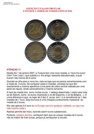 MINISTERE DU
BUDGET ET DES FINANCES


                           ATENÇÃO !!! FAçAM CIRCULAR
                         E ENVIEM A TODOS OS VOSSOS CONTACTOS




    ATENÇAO !!!
    Desde dia 1 de janeiro 2007, a Turquia tem uma nova moeda, a "nova lira turca"
    (Yeni Turk Lirasi ), que substitui a lira antiga bastante desvalorizada, à qual
    tiraram não menos de 6 zeros
    Quando se olha para a nova lira, nota-se logo que se parece estranhamente com
    a moda de 2 euros. Se comparar estas 2 moedas, constata-se que têm
    exactamente a mesma aparência (uma parte de cobre central rodeado por uma
    parte de niquel), tendo sensivelmente o mesmo tamanho.
    A face da moeda tem, como muitos euros, 1 cabeça desenhada ( neste caso trata
    se de Ataturk, como os euros mostrando o rei de Espanha, o rei da Belgica…). A
    unica diferença é que, no lugar do 2 dos 2 euros, tem 1 e é semelhante ao 1 das
    moedas de 1 euro. Esta lira turca é uma imitação juridicamente inatacável da
    moeda de 2 euros.
    Ela vale apenas 0,4 euro (e na Europa nao tem qualquer validade, ou seja nao
    vale mesmo nada ).
    Apenas permite dar troco, fazendo assim lucros substanciais.
    Portanto, estejam atentos, verifiquem bem que as vossas moedas de 2 euros,
    não se tratem de liras turcas, porque já começaram a circular.
 
