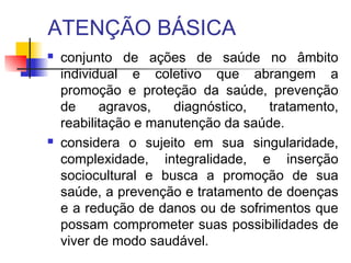 ATENÇÃO BÁSICA
 conjunto de ações de saúde no âmbito
individual e coletivo que abrangem a
promoção e proteção da saúde, prevenção
de agravos, diagnóstico, tratamento,
reabilitação e manutenção da saúde.
 considera o sujeito em sua singularidade,
complexidade, integralidade, e inserção
sociocultural e busca a promoção de sua
saúde, a prevenção e tratamento de doenças
e a redução de danos ou de sofrimentos que
possam comprometer suas possibilidades de
viver de modo saudável.
 