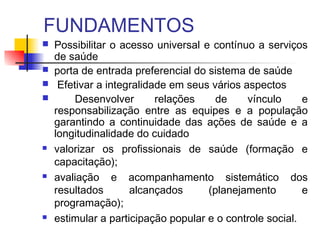 FUNDAMENTOS
 Possibilitar o acesso universal e contínuo a serviços
de saúde
 porta de entrada preferencial do sistema de saúde
 Efetivar a integralidade em seus vários aspectos
 Desenvolver relações de vínculo e
responsabilização entre as equipes e a população
garantindo a continuidade das ações de saúde e a
longitudinalidade do cuidado
 valorizar os profissionais de saúde (formação e
capacitação);
 avaliação e acompanhamento sistemático dos
resultados alcançados (planejamento e
programação);
 estimular a participação popular e o controle social.
 