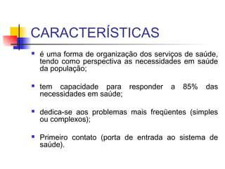 CARACTERÍSTICAS
 é uma forma de organização dos serviços de saúde,
tendo como perspectiva as necessidades em saúde
da população;
 tem capacidade para responder a 85% das
necessidades em saúde;
 dedica-se aos problemas mais freqüentes (simples
ou complexos);
 Primeiro contato (porta de entrada ao sistema de
saúde).
 