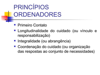 PRINCÍPIOS
ORDENADORES
 Primeiro Contato
 Longitudinalidade do cuidado (ou vínculo e
responsabilização)
 Integralidade (ou abrangência)
 Coordenação do cuidado (ou organização
das respostas ao conjunto de necessidades)
 