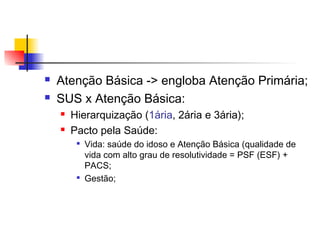  Atenção Básica -> engloba Atenção Primária;
 SUS x Atenção Básica:
 Hierarquização (1ária, 2ária e 3ária);
 Pacto pela Saúde:

Vida: saúde do idoso e Atenção Básica (qualidade de
vida com alto grau de resolutividade = PSF (ESF) +
PACS;

Gestão;
 