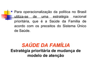  Para operacionalização da política no Brasil
utiliza-se de uma estratégia nacional
prioritária, que é a Saúde da Família de
acordo com os preceitos do Sistema Único
de Saúde.
SAÚDE DA FAMÍLIA
Estratégia prioritária de mudança de
modelo de atenção
 
