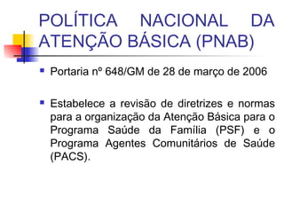 POLÍTICA NACIONAL DA
ATENÇÃO BÁSICA (PNAB)
 Portaria nº 648/GM de 28 de março de 2006
 Estabelece a revisão de diretrizes e normas
para a organização da Atenção Básica para o
Programa Saúde da Família (PSF) e o
Programa Agentes Comunitários de Saúde
(PACS).
 